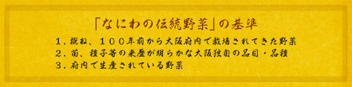 「なにわの伝統野菜」の基準 １．概ね、１００年前から大阪府内で栽培されてきた野菜 ２．苗、種子等の来歴が明らかな大阪独自の品目・品種 ３．府内で生産されている野菜